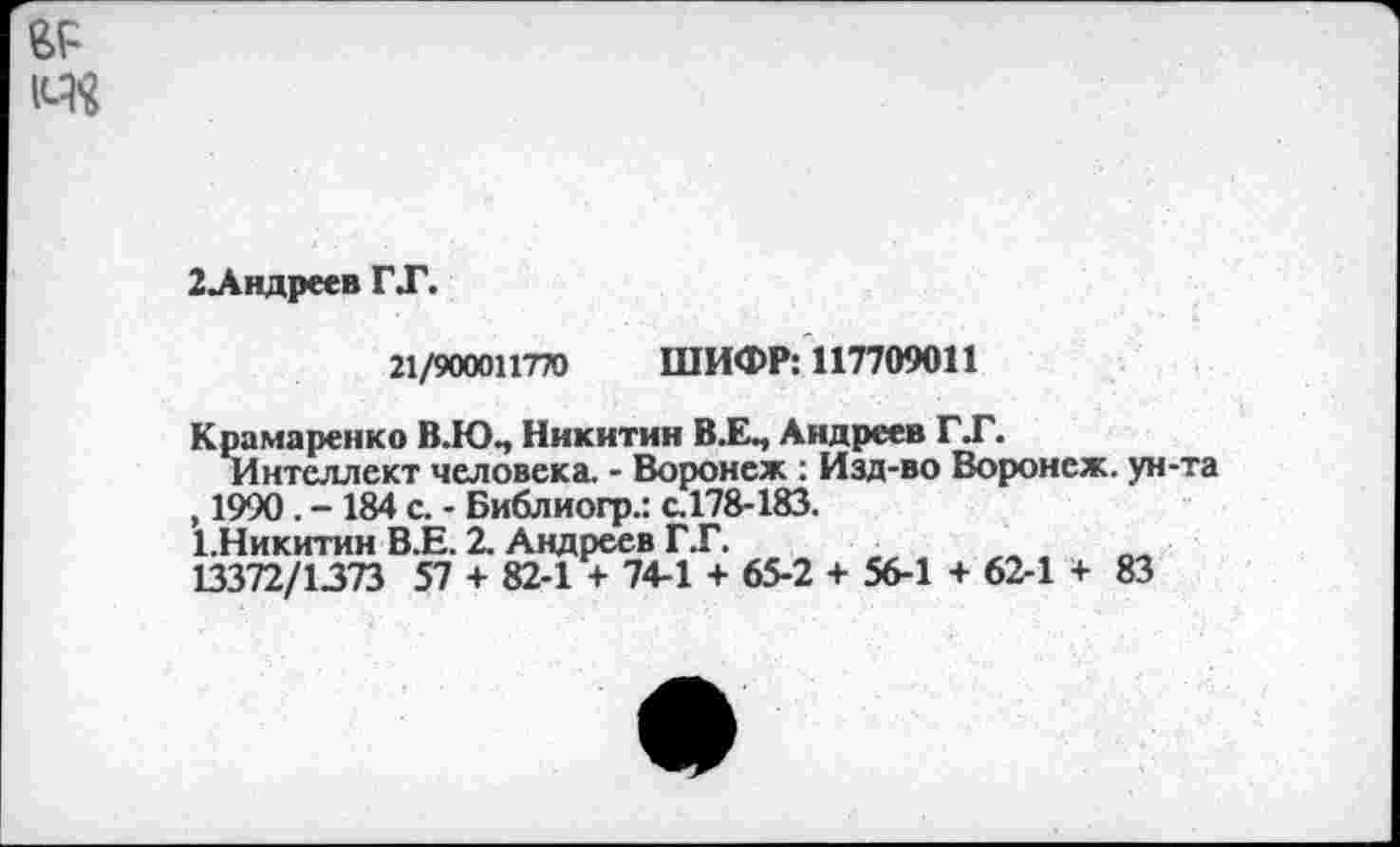 ﻿гр
2Лндреев ГТ.
21/900011770 ШИФР: 117709011
Крамаренко В.Ю., Никитин В.ЕП Андреев ГТ.
Интеллект человека. - Воронеж : Изд-во Воронеж, ун-та , 1990. - 184 с. - Библиогр.: с.178-183.
ГНикитин В.Е. 2. Андреев Г.Г.
13372/1373 57 + 82-1 + 74-1 + 65-2 + 56-1 + 62-1 + 83